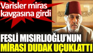 Fesli Mısırlıoğlu'nun mirası dudak uçuklattı. Varisler miras kavgasına girdi